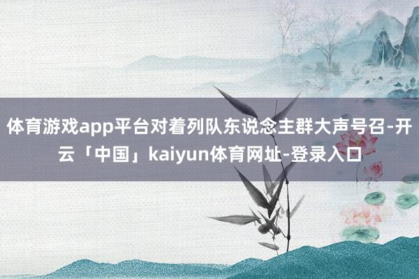 体育游戏app平台对着列队东说念主群大声号召-开云「中国」kaiyun体育网址-登录入口