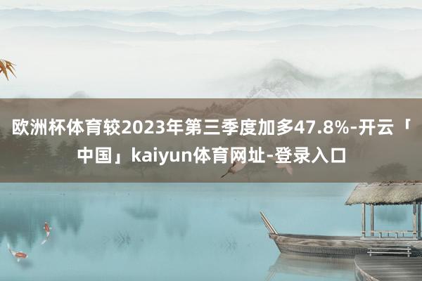 欧洲杯体育较2023年第三季度加多47.8%-开云「中国」kaiyun体育网址-登录入口