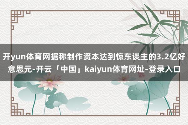 开yun体育网据称制作资本达到惊东谈主的3.2亿好意思元-开云「中国」kaiyun体育网址-登录入口