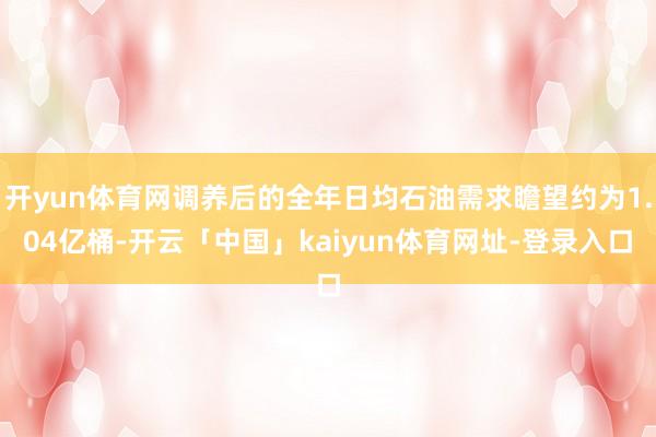 开yun体育网调养后的全年日均石油需求瞻望约为1.04亿桶-开云「中国」kaiyun体育网址-登录入口