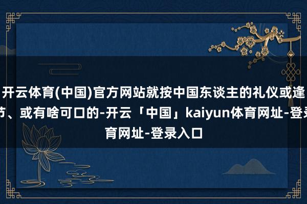 开云体育(中国)官方网站就按中国东谈主的礼仪或逢年过节、或有啥可口的-开云「中国」kaiyun体育网址-登录入口