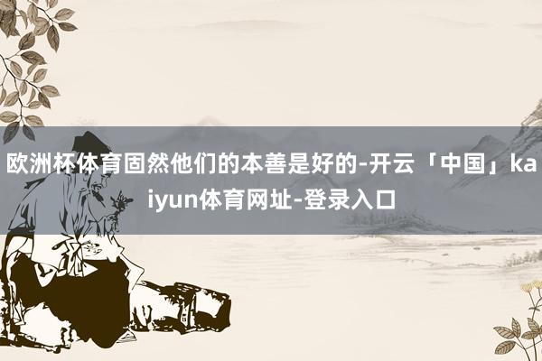 欧洲杯体育固然他们的本善是好的-开云「中国」kaiyun体育网址-登录入口