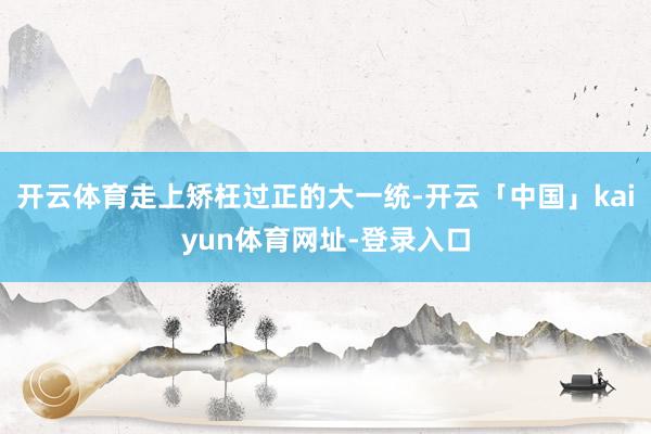 开云体育走上矫枉过正的大一统-开云「中国」kaiyun体育网址-登录入口
