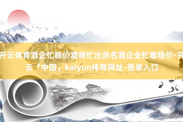 开云体育酒企忙稳价酒商忙出货名酒企业忙着稳价-开云「中国」kaiyun体育网址-登录入口