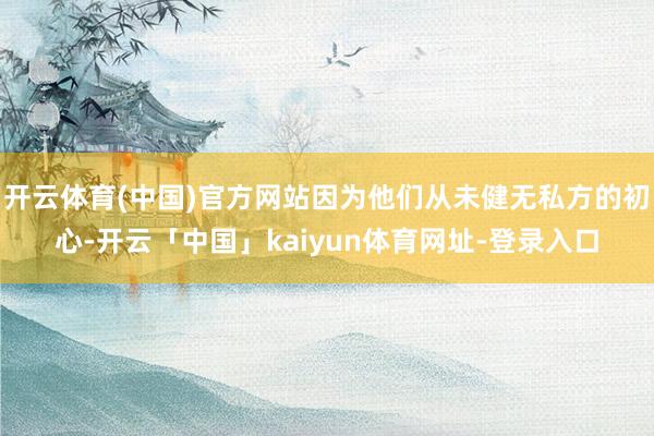 开云体育(中国)官方网站因为他们从未健无私方的初心-开云「中国」kaiyun体育网址-登录入口