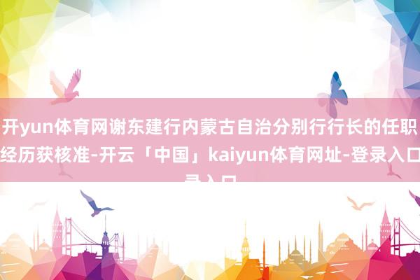开yun体育网谢东建行内蒙古自治分别行行长的任职经历获核准-开云「中国」kaiyun体育网址-登录入口