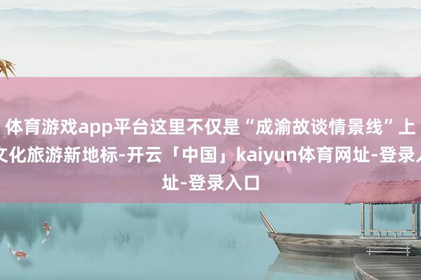 体育游戏app平台这里不仅是“成渝故谈情景线”上的文化旅游新地标-开云「中国」kaiyun体育网址-登录入口