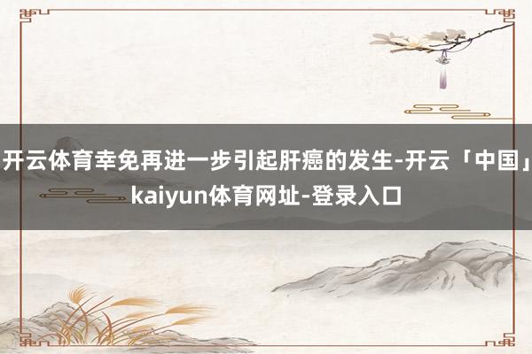 开云体育幸免再进一步引起肝癌的发生-开云「中国」kaiyun体育网址-登录入口
