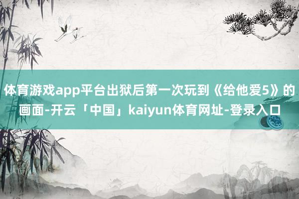 体育游戏app平台出狱后第一次玩到《给他爱5》的画面-开云「中国」kaiyun体育网址-登录入口