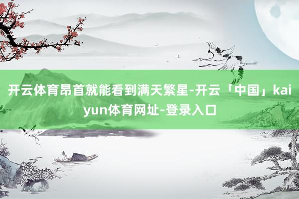 开云体育昂首就能看到满天繁星-开云「中国」kaiyun体育网址-登录入口