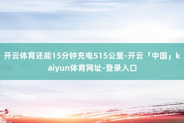 开云体育还能15分钟充电515公里-开云「中国」kaiyun体育网址-登录入口
