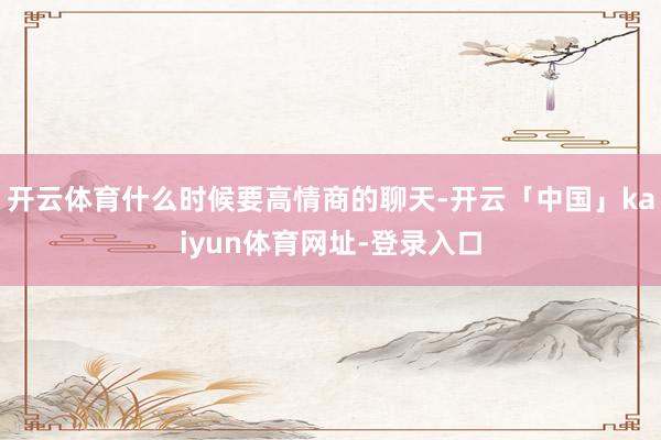 开云体育什么时候要高情商的聊天-开云「中国」kaiyun体育网址-登录入口