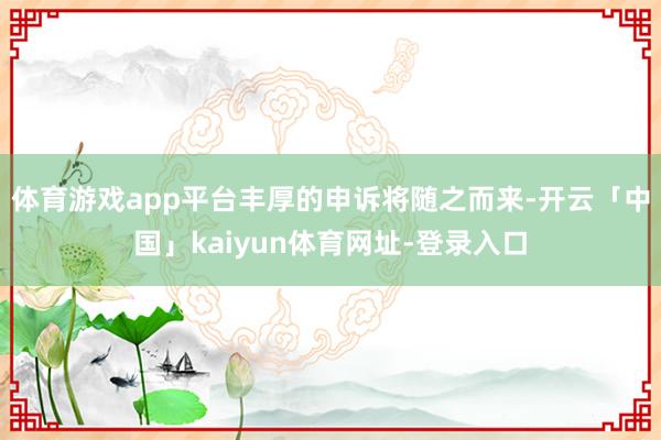 体育游戏app平台丰厚的申诉将随之而来-开云「中国」kaiyun体育网址-登录入口