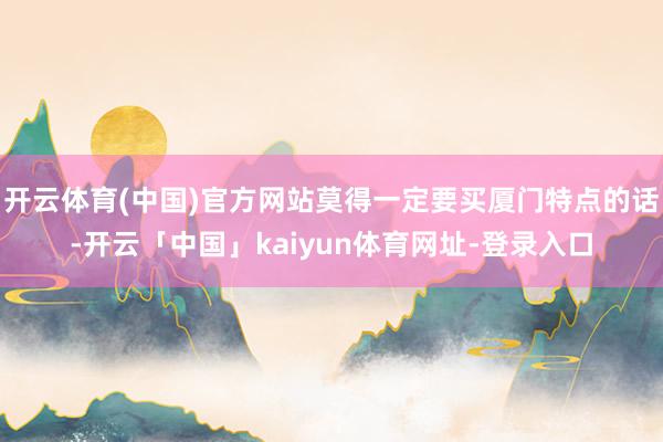 开云体育(中国)官方网站莫得一定要买厦门特点的话-开云「中国」kaiyun体育网址-登录入口