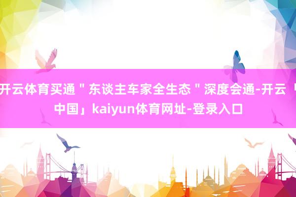 开云体育买通"东谈主车家全生态"深度会通-开云「中国」kaiyun体育网址-登录入口