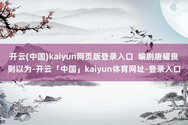 开云(中国)kaiyun网页版登录入口 编剧唐耀良则以为-开云「中国」kaiyun体育网址-登录入口