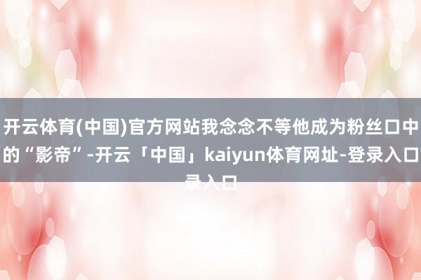 开云体育(中国)官方网站我念念不等他成为粉丝口中的“影帝”-开云「中国」kaiyun体育网址-登录入口