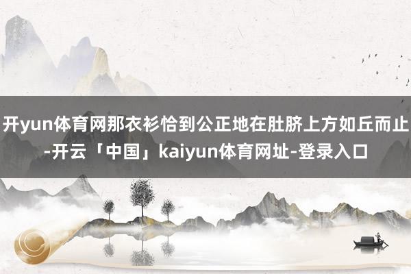 开yun体育网那衣衫恰到公正地在肚脐上方如丘而止-开云「中国」kaiyun体育网址-登录入口