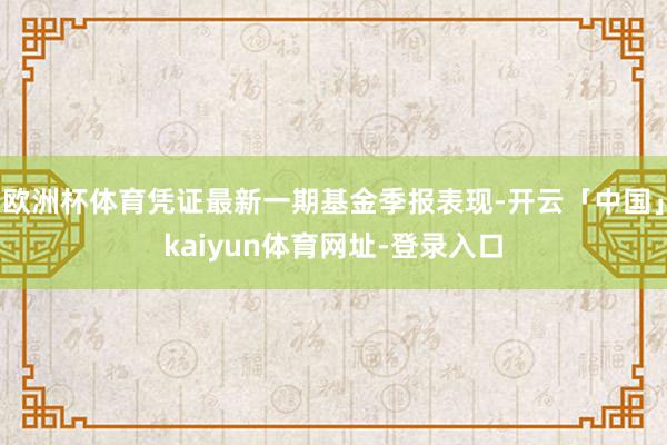 欧洲杯体育凭证最新一期基金季报表现-开云「中国」kaiyun体育网址-登录入口