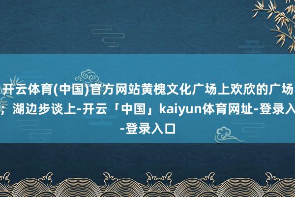 开云体育(中国)官方网站黄槐文化广场上欢欣的广场舞;湖边步谈上-开云「中国」kaiyun体育网址-登录入口