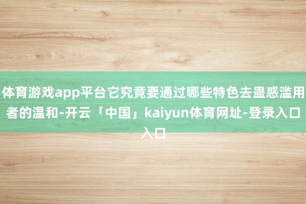 体育游戏app平台它究竟要通过哪些特色去蛊惑滥用者的温和-开云「中国」kaiyun体育网址-登录入口