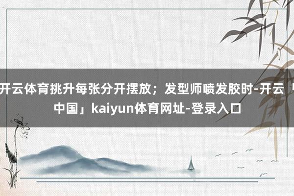 开云体育挑升每张分开摆放;发型师喷发胶时-开云「中国」kaiyun体育网址-登录入口