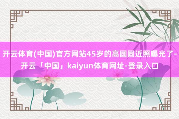 开云体育(中国)官方网站45岁的高圆圆近照曝光了-开云「中国」kaiyun体育网址-登录入口