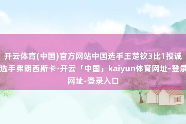 开云体育(中国)官方网站中国选手王楚钦3比1投诚德国选手弗朗西斯卡-开云「中国」kaiyun体育网址-登录入口