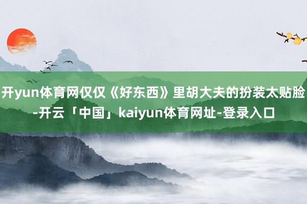 开yun体育网仅仅《好东西》里胡大夫的扮装太贴脸-开云「中国」kaiyun体育网址-登录入口