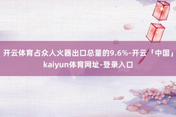 开云体育占众人火器出口总量的9.6%-开云「中国」kaiyun体育网址-登录入口