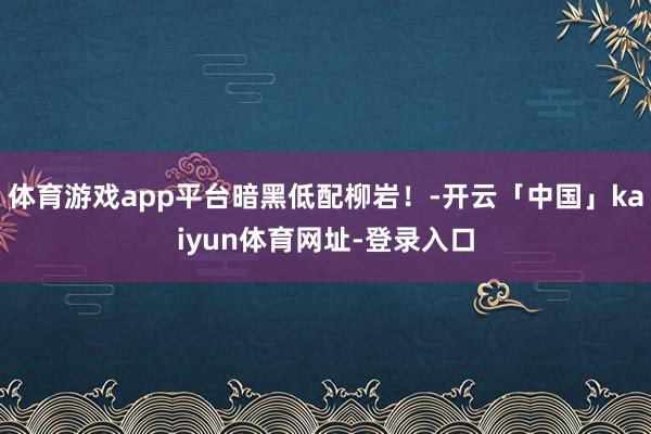 体育游戏app平台暗黑低配柳岩！-开云「中国」kaiyun体育网址-登录入口