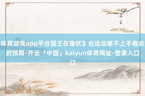 体育游戏app平台国王在蛰伏》也远远够不上不雅众的预期-开云「中国」kaiyun体育网址-登录入口