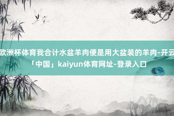 欧洲杯体育我合计水盆羊肉便是用大盆装的羊肉-开云「中国」kaiyun体育网址-登录入口
