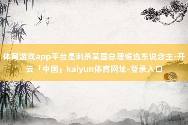 体育游戏app平台是刺杀某国总理候选东说念主-开云「中国」kaiyun体育网址-登录入口
