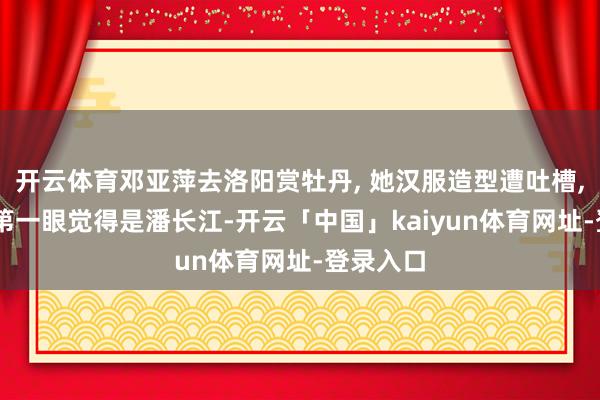 开云体育邓亚萍去洛阳赏牡丹, 她汉服造型遭吐槽, 网友：第一眼觉得是潘长江-开云「中国」kaiyun体育网址-登录入口