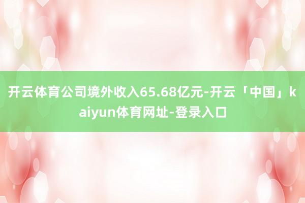 开云体育公司境外收入65.68亿元-开云「中国」kaiyun体育网址-登录入口