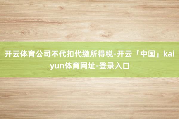 开云体育公司不代扣代缴所得税-开云「中国」kaiyun体育网址-登录入口