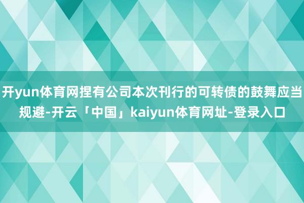 开yun体育网捏有公司本次刊行的可转债的鼓舞应当规避-开云「中国」kaiyun体育网址-登录入口