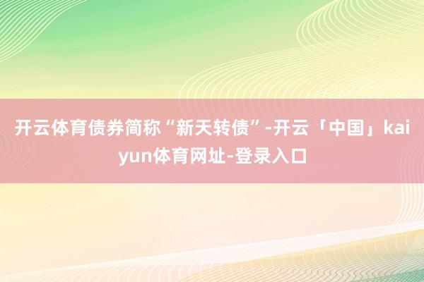 开云体育债券简称“新天转债”-开云「中国」kaiyun体育网址-登录入口