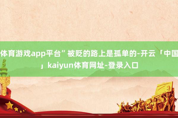体育游戏app平台”被贬的路上是孤单的-开云「中国」kaiyun体育网址-登录入口
