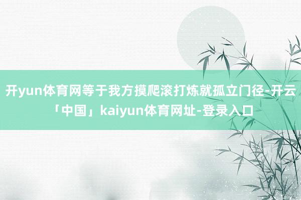 开yun体育网等于我方摸爬滚打炼就孤立门径-开云「中国」kaiyun体育网址-登录入口