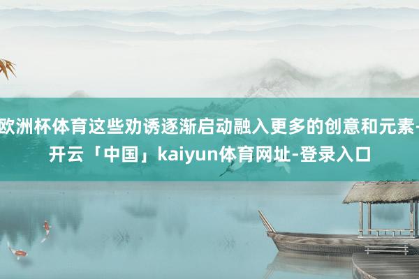 欧洲杯体育这些劝诱逐渐启动融入更多的创意和元素-开云「中国」kaiyun体育网址-登录入口