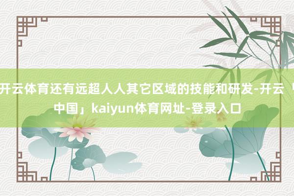 开云体育还有远超人人其它区域的技能和研发-开云「中国」kaiyun体育网址-登录入口