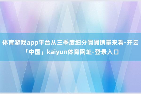 体育游戏app平台从三季度细分阛阓销量来看-开云「中国」kaiyun体育网址-登录入口