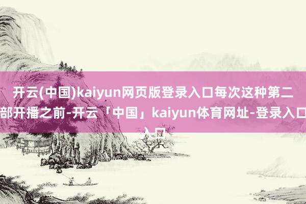 开云(中国)kaiyun网页版登录入口每次这种第二部开播之前-开云「中国」kaiyun体育网址-登录入口