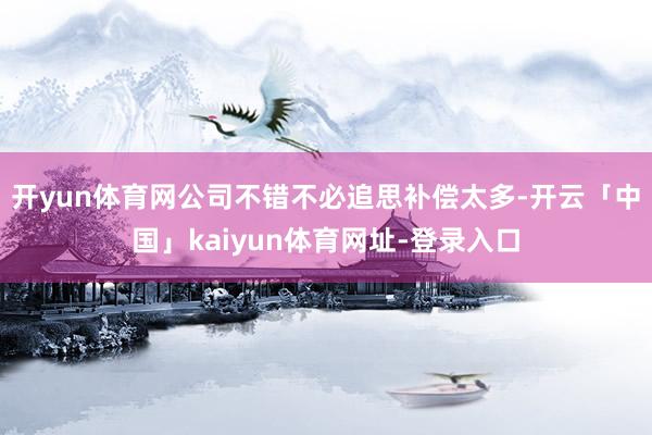 开yun体育网公司不错不必追思补偿太多-开云「中国」kaiyun体育网址-登录入口