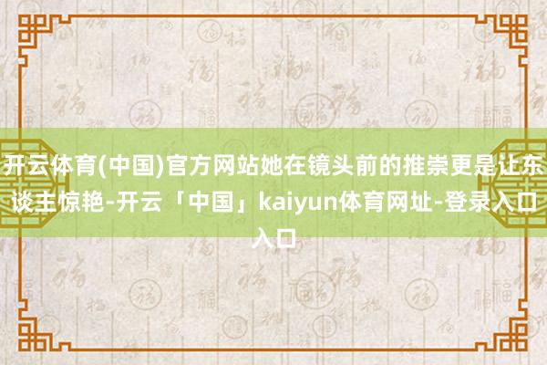 开云体育(中国)官方网站她在镜头前的推崇更是让东谈主惊艳-开云「中国」kaiyun体育网址-登录入口