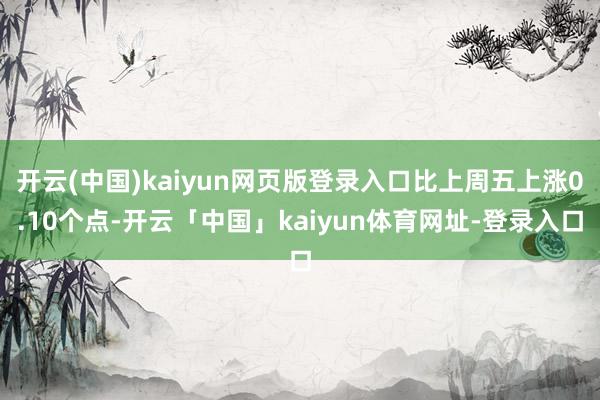 开云(中国)kaiyun网页版登录入口比上周五上涨0.10个点-开云「中国」kaiyun体育网址-登录入口