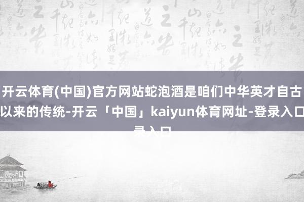 开云体育(中国)官方网站蛇泡酒是咱们中华英才自古以来的传统-开云「中国」kaiyun体育网址-登录入口