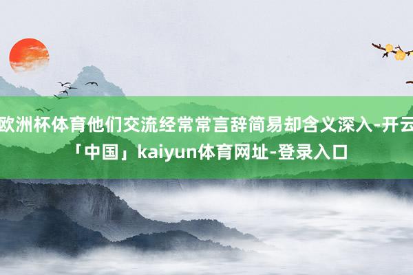 欧洲杯体育他们交流经常常言辞简易却含义深入-开云「中国」kaiyun体育网址-登录入口